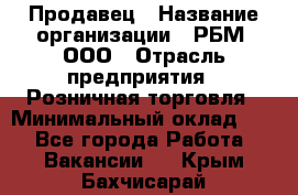 Продавец › Название организации ­ РБМ, ООО › Отрасль предприятия ­ Розничная торговля › Минимальный оклад ­ 1 - Все города Работа » Вакансии   . Крым,Бахчисарай